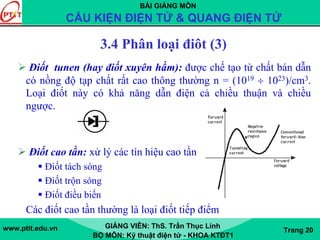 BÀI GIẢNG MÔN
CẤU KIỆN ĐIỆN TỬ & QUANG ĐIỆN TỬ
www.ptit.edu.vn GIẢNG VIÊN: ThS. Trần Thục Linh
BỘ MÔN: Kỹ thuật điện tử - KHOA KTĐT1
Trang 20
3.4 Phân loại điôt (3)
Điốt tunen (hay điốt xuyên hầm): được chế tạo từ chất bán dẫn
có nồng độ tạp chất rất cao thông thường n = (1019 ÷ 1023)/cm3.
Loại điốt này có khả năng dẫn điện cả chiều thuận và chiều
ngược.
Điốt cao tần: xử lý các tín hiệu cao tần
Điốt tách sóng
Điốt trộn sóng
Điốt điều biến
Các điốt cao tần thường là loại điốt tiếp điểm
 