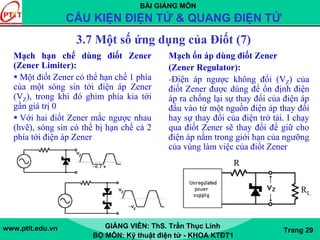 BÀI GIẢNG MÔN
CẤU KIỆN ĐIỆN TỬ & QUANG ĐIỆN TỬ
www.ptit.edu.vn GIẢNG VIÊN: ThS. Trần Thục Linh
BỘ MÔN: Kỹ thuật điện tử - KHOA KTĐT1
Trang 29
3.7 Một số ứng dụng của Điốt (7)
Mạch hạn chế dùng điốt Zener
(Zener Limiter):
Một điốt Zener có thể hạn chế 1 phía
của một sóng sin tới điện áp Zener
(VZ), trong khi đó ghim phía kia tới
gần giá trị 0
Với hai điốt Zener mắc ngược nhau
(hvẽ), sóng sin có thể bị hạn chế cả 2
phía tới điện áp Zener
R
RL
Mạch ổn áp dùng điốt Zener
(Zener Regulator):
-Điện áp ngược không đổi (VZ) của
điốt Zener được dùng để ổn định điện
áp ra chống lại sự thay đổi của điện áp
đầu vào từ một nguồn điện áp thay đổi
hay sự thay đổi của điện trở tải. I chạy
qua điốt Zener sẽ thay đổi để giữ cho
điện áp nằm trong giới hạn của ngưỡng
của vùng làm việc của điốt Zener
 