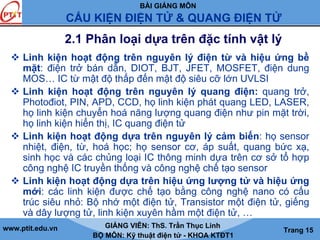 BÀI GIẢNG MÔN
CẤU KIỆN ĐIỆN TỬ & QUANG ĐIỆN TỬ
www.ptit.edu.vn GIẢNG VIÊN: ThS. Trần Thục Linh
BỘ MÔN: Kỹ thuật điện tử - KHOA KTĐT1
Trang 15
2.1 Phân loại dựa trên đặc tính vật lý
Linh kiện hoạt động trên nguyên lý điện từ và hiệu ứng bề
mặt: điện trở bán dẫn, DIOT, BJT, JFET, MOSFET, điện dung
MOS… IC từ mật độ thấp đến mật độ siêu cỡ lớn UVLSI
Linh kiện hoạt động trên nguyên lý quang điện: quang trở,
Photođiot, PIN, APD, CCD, họ linh kiện phát quang LED, LASER,
họ linh kiện chuyển hoá năng lượng quang điện như pin mặt trời,
họ linh kiện hiển thị, IC quang điện tử
Linh kiện hoạt động dựa trên nguyên lý cảm biến: họ sensor
nhiệt, điện, từ, hoá học; họ sensor cơ, áp suất, quang bức xạ,
sinh học và các chủng loại IC thông minh dựa trên cơ sở tổ hợp
công nghệ IC truyền thống và công nghệ chế tạo sensor
Linh kiện hoạt động dựa trên hiệu ứng lượng tử và hiệu ứng
mới: các linh kiện được chế tạo bằng công nghệ nano có cấu
trúc siêu nhỏ: Bộ nhớ một điện tử, Transistor một điện tử, giếng
và dây lượng tử, linh kiện xuyên hầm một điện tử, …
 