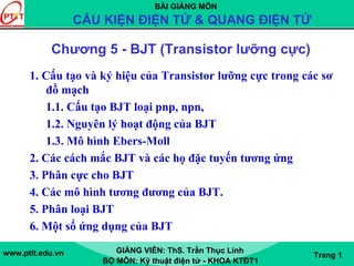 BÀI GIẢNG MÔN
CẤU KIỆN ĐIỆN TỬ & QUANG ĐIỆN TỬ
www.ptit.edu.vn GIẢNG VIÊN: ThS. Trần Thục Linh
BỘ MÔN: Kỹ thuật điện tử - KHOA KTĐT1
Trang 1
Chương 5 - BJT (Transistor lưỡng cực)
1. Cấu tạo và ký hiệu của Transistor lưỡng cực trong các sơ
đồ mạch
1.1. Cấu tạo BJT loại pnp, npn,
1.2. Nguyên lý hoạt động của BJT
1.3. Mô hình Ebers-Moll
2. Các cách mắc BJT và các họ đặc tuyến tương ứng
3. Phân cực cho BJT
4. Các mô hình tương đương của BJT.
5. Phân loại BJT
6. Một số ứng dụng của BJT
 