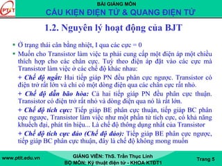 BÀI GIẢNG MÔN
CẤU KIỆN ĐIỆN TỬ & QUANG ĐIỆN TỬ
www.ptit.edu.vn GIẢNG VIÊN: ThS. Trần Thục Linh
BỘ MÔN: Kỹ thuật điện tử - KHOA KTĐT1
Trang 5
1.2. Nguyên lý hoạt động của BJT
Ở trạng thái cân bằng nhiệt, I qua các cực = 0
Muốn cho Transistor làm việc ta phải cung cấp một điện áp một chiều
thích hợp cho các chân cực. Tuỳ theo điện áp đặt vào các cực mà
Transistor làm việc ở các chế độ khác nhau:
+ Chế độ ngắt: Hai tiếp giáp PN đều phân cực ngược. Transistor có
điện trở rất lớn và chỉ có một dòng điện qua các chân cực rất nhỏ.
+ Chế độ dẫn bão hòa: Cả hai tiếp giáp PN đều phân cực thuận.
Transistor có điện trở rất nhỏ và dòng điện qua nó là rất lớn.
+ Chế độ tích cực: Tiếp giáp BE phân cực thuận, tiếp giáp BC phân
cực ngược, Transistor làm việc như một phần tử tích cực, có khả năng
khuếch đại, phát tín hiệu... Là chế độ thông dụng nhất của Transistor
+ Chế độ tích cực đảo (Chế độ đảo): Tiếp giáp BE phân cực ngược,
tiếp giáp BC phân cực thuận, đây là chế độ không mong muốn
 