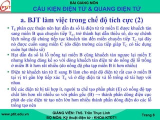 BÀI GIẢNG MÔN
CẤU KIỆN ĐIỆN TỬ & QUANG ĐIỆN TỬ
www.ptit.edu.vn GIẢNG VIÊN: ThS. Trần Thục Linh
BỘ MÔN: Kỹ thuật điện tử - KHOA KTĐT1
Trang 8
TE phân cực thuận nên hạt dẫn đa số là điện tử từ miền E được khuếch tán
sang miền B qua chuyển tiếp TE, trở thành hạt dẫn thiểu số, do sự chênh
lệch nồng độ chúng tiếp tục khuếch tán đến miền chuyển tiếp TC, tại đây
nó được cuốn sang miền C (do điện trường của tiếp giáp TC có tác dụng
cuốn hạt thiểu số)
Hạt dẫn đa số là lỗ trống tại miền B cũng khuếch tán ngược lại miền E
nhưng không đáng kể so với dòng khuếch tán điện tử do nồng độ lỗ trống
ở miền B ít hơn rất nhiều (do nồng độ pha tạp miền B ít hơn nhiều)
Điện tử khuếch tán từ E sang B làm cho mật độ điện tử rất cao ở miền B
tại vị trí gần lớp tiếp xúc TE và ở đây điện tử và lỗ trống sẽ tái hợp với
nhau
Để các điện tử bị tái hợp ít, người ta chế tạo phần phát (E) có nồng độ tạp
chất lớn hơn rất nhiều so với phần gốc (B) → thành phần dòng điện cực
phát do các điện tử tạo nên lớn hơn nhiều thành phần dòng điện do các lỗ
trống tạo nên
a. BJT làm việc trong chế độ tích cực (2)
 