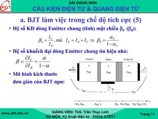 BÀI GIẢNG MÔN
CẤU KIỆN ĐIỆN TỬ & QUANG ĐIỆN TỬ
www.ptit.edu.vn GIẢNG VIÊN: ThS. Trần Thục Linh
BỘ MÔN: Kỹ thuật điện tử - KHOA KTĐT1
Trang 11
a. BJT làm việc trong chế độ tích cực (5)
Hệ số KĐ dòng Emitter chung (tĩnh) một chiều βF (β0):
Hệ số khuếch đại dòng Emitter chung tín hiệu nhỏ:
Mô hình kích thước
đơn giản của BJT npn:
1
mà, 00
F
F
CBE
B
C
III
I
I
α
α
ββ
−
=⇒+==
α
α
β
−
=
∂
∂
=
1B
C
I
I
 