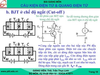 BÀI GIẢNG MÔN
CẤU KIỆN ĐIỆN TỬ & QUANG ĐIỆN TỬ
www.ptit.edu.vn GIẢNG VIÊN: ThS. Trần Thục Linh
BỘ MÔN: Kỹ thuật điện tử - KHOA KTĐT1
Trang 18
b. BJT ở chế độ ngắt (Cut-off )
UCE
RCEC
EB E
B
CICBo
Sơ đồ phân cực BJT npn
trong chế độ ngắt
ICBo
C
B
E
Sơ đồ tương đương đơn giản
của BJT npn ở chế độ ngắt
p n p
E B C
VBE VBC
TE TC
n p n
E B C
VBE VBC
TE TC
Cung cấp nguồn sao cho hai tiếp xúc PN đều
được phân cực ngược. Điện trở của các chuyển
tiếp rất lớn, chỉ có dòng điện ngược bão hòa rất
nhỏ của tiếp giáp góp ICB0. Còn dòng điện ngược
của tiếp giáp phát IEB0 rất nhỏ so với ICB0 nên có
thể bỏ qua. Như vậy, mạch cực E coi như hở mạch.
Dòng điện trong cực gốc B: IB= -I CB0
 