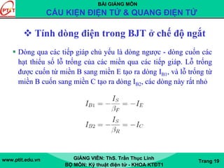 BÀI GIẢNG MÔN
CẤU KIỆN ĐIỆN TỬ & QUANG ĐIỆN TỬ
www.ptit.edu.vn GIẢNG VIÊN: ThS. Trần Thục Linh
BỘ MÔN: Kỹ thuật điện tử - KHOA KTĐT1
Trang 19
Tính dòng điện trong BJT ở chế độ ngắt
Dòng qua các tiếp giáp chủ yếu là dòng ngược - dòng cuốn các
hạt thiểu số lỗ trống của các miền qua các tiếp giáp. Lỗ trống
được cuốn từ miền B sang miền E tạo ra dòng IB1, và lỗ trống từ
miền B cuốn sang miền C tạo ra dòng IB2, các dòng này rất nhỏ
 