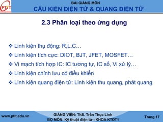 BÀI GIẢNG MÔN
CẤU KIỆN ĐIỆN TỬ & QUANG ĐIỆN TỬ
www.ptit.edu.vn GIẢNG VIÊN: ThS. Trần Thục Linh
BỘ MÔN: Kỹ thuật điện tử - KHOA KTĐT1
Trang 17
2.3 Phân loại theo ứng dụng
Linh kiện thụ động: R,L,C…
Linh kiện tích cực: DIOT, BJT, JFET, MOSFET…
Vi mạch tích hợp IC: IC tương tự, IC số, Vi xử lý…
Linh kiện chỉnh lưu có điều khiển
Linh kiện quang điện tử: Linh kiện thu quang, phát quang
 