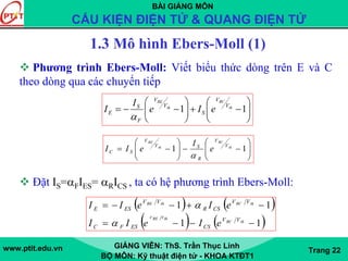 BÀI GIẢNG MÔN
CẤU KIỆN ĐIỆN TỬ & QUANG ĐIỆN TỬ
www.ptit.edu.vn GIẢNG VIÊN: ThS. Trần Thục Linh
BỘ MÔN: Kỹ thuật điện tử - KHOA KTĐT1
Trang 22
1.3 Mô hình Ebers-Moll (1)
Phương trình Ebers-Moll: Viết biểu thức dòng trên E và C
theo dòng qua các chuyển tiếp
Đặt IS=αFIES= αRICS , ta có hệ phương trình Ebers-Moll:
⎟⎟
⎠
⎞
⎜⎜
⎝
⎛
−−⎟⎟
⎠
⎞
⎜⎜
⎝
⎛
−= 11 th
BC
th
BE
V
V
R
SV
V
SC e
I
eII
α
⎟⎟
⎠
⎞
⎜⎜
⎝
⎛
−+⎟⎟
⎠
⎞
⎜⎜
⎝
⎛
−−= 11 th
BC
th
BE
V
V
S
V
V
F
S
E eIe
I
I
α
( ) ( )
( ) ( )11
11
−−−=
−+−−=
thBC
thVBEV
thBCthBE
VV
CSESFC
VV
CSR
VV
ESE
eIeII
eIeII
α
α
 