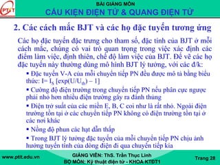 BÀI GIẢNG MÔN
CẤU KIỆN ĐIỆN TỬ & QUANG ĐIỆN TỬ
www.ptit.edu.vn GIẢNG VIÊN: ThS. Trần Thục Linh
BỘ MÔN: Kỹ thuật điện tử - KHOA KTĐT1
Trang 28
2. Các cách mắc BJT và các họ đặc tuyến tương ứng
Các họ đặc tuyến đặc trưng cho tham số, đặc tính của BJT ở mỗi
cách mắc, chúng có vai trò quan trọng trong việc xác định các
điểm làm việc, định thiên, chế độ làm việc của BJT. Để vẽ các họ
đặc tuyến này thường dùng mô hình BJT lý tưởng, với các đ/k:
Đặc tuyến V-A của mỗi chuyển tiếp PN đều được mô tả bằng biểu
thức: I= IS [exp(U/Uth) – 1]
Cường độ điện trường trong chuyển tiếp PN nếu phân cực ngược
phải nhỏ hơn nhiều điện trường gây ra đánh thủng
Điện trở suất của các miền E, B, C coi như là rất nhỏ. Ngoài điện
trường tồn tại ở các chuyển tiếp PN không có điện trường tồn tại ở
các nơi khác
Nồng độ phun các hạt dẫn thấp
Trong BJT lý tưởng đặc tuyến của mỗi chuyển tiếp PN chịu ảnh
hưởng tuyến tính của dòng điện đi qua chuyển tiếp kia
 