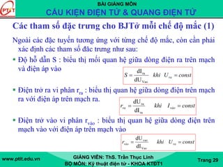 BÀI GIẢNG MÔN
CẤU KIỆN ĐIỆN TỬ & QUANG ĐIỆN TỬ
www.ptit.edu.vn GIẢNG VIÊN: ThS. Trần Thục Linh
BỘ MÔN: Kỹ thuật điện tử - KHOA KTĐT1
Trang 29
Các tham số đặc trưng cho BJTở mỗi chế độ mắc (1)
Ngoài các đặc tuyến tương ứng với từng chế độ mắc, còn cần phải
xác định các tham số đăc trưng như sau:
Độ hỗ dẫn S : biểu thị mối quan hệ giữa dòng điện ra trên mạch
và điện áp vào
Điện trở ra vi phân rra : biểu thị quan hệ giữa dòng điện trên mạch
ra với điện áp trên mạch ra.
Điện trở vào vi phân rvào : biểu thị quan hệ giữa dòng điện trên
mạch vào với điện áp trên mạch vào
constUkhiS ra ==
Vao
ra
dU
dI
constIkhir vàora ==
ra
ra
dI
dU
constUkhir ravào ==
Vao
vao
dI
dU
 
