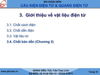 BÀI GIẢNG MÔN
CẤU KIỆN ĐIỆN TỬ & QUANG ĐIỆN TỬ
www.ptit.edu.vn GIẢNG VIÊN: ThS. Trần Thục Linh
BỘ MÔN: Kỹ thuật điện tử - KHOA KTĐT1
Trang 18
3. Giới thiệu về vật liệu điện tử
3.1. Chất cách điện
3.2. Chất dẫn điện
3.3. Vật liệu từ
3.4. Chất bán dẫn (Chương 3)
 