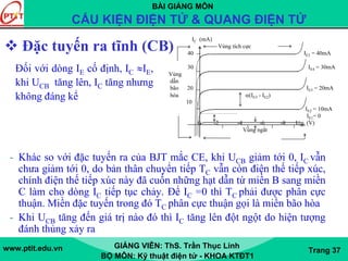 BÀI GIẢNG MÔN
CẤU KIỆN ĐIỆN TỬ & QUANG ĐIỆN TỬ
www.ptit.edu.vn GIẢNG VIÊN: ThS. Trần Thục Linh
BỘ MÔN: Kỹ thuật điện tử - KHOA KTĐT1
Trang 37
Đặc tuyến ra tĩnh (CB)
IC (mA)
Vùng tích cực
40 IE5 = 40mA
30 IE4 = 30mA
Vùng
dẫn
bão 20 IE3 = 20mA
hòa α(IE3 - IE2)
10
IE2 = 10mA
IE1= 0
0 -2 -4 -6 -8 UCB (V)
Vùng ngắt
- Khác so với đặc tuyến ra của BJT mắc CE, khi UCB giảm tới 0, IC vẫn
chưa giảm tới 0, do bản thân chuyển tiếp TC vẫn còn điện thế tiếp xúc,
chính điện thế tiếp xúc này đã cuốn những hạt dẫn từ miền B sang miền
C làm cho dòng IC tiếp tục chảy. Để IC =0 thì TC phải được phân cực
thuận. Miền đặc tuyến trong đó TC phân cực thuận gọi là miền bão hòa
- Khi UCB tăng đến giá trị nào đó thì IC tăng lên đột ngột do hiện tượng
đánh thủng xảy ra
Đối với dòng IE cố định, IC ≈IE,
khi UCB tăng lên, IC tăng nhưng
không đáng kể
 