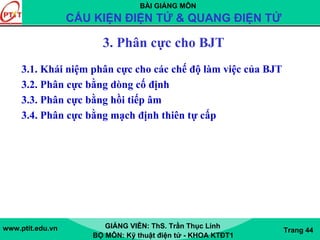 BÀI GIẢNG MÔN
CẤU KIỆN ĐIỆN TỬ & QUANG ĐIỆN TỬ
www.ptit.edu.vn GIẢNG VIÊN: ThS. Trần Thục Linh
BỘ MÔN: Kỹ thuật điện tử - KHOA KTĐT1
Trang 44
3. Phân cực cho BJT
3.1. Khái niệm phân cực cho các chế độ làm việc của BJT
3.2. Phân cực bằng dòng cố định
3.3. Phân cực bằng hồi tiếp âm
3.4. Phân cực bằng mạch định thiên tự cấp
 
