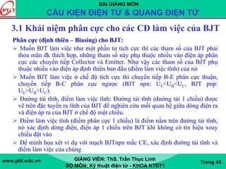 BÀI GIẢNG MÔN
CẤU KIỆN ĐIỆN TỬ & QUANG ĐIỆN TỬ
www.ptit.edu.vn GIẢNG VIÊN: ThS. Trần Thục Linh
BỘ MÔN: Kỹ thuật điện tử - KHOA KTĐT1
Trang 45
3.1 Khái niệm phân cực cho các CĐ làm việc của BJT
Phân cực (định thiên – Biasing) cho BJT:
Muốn BJT làm việc như một phần tử tích cực thì các tham số của BJT phải
thỏa mãn đk thích hợp, những tham số này phụ thuộc nhiều vào điện áp phân
cực các chuyển tiếp Collector và Emitter. Như vậy các tham số của BJT phụ
thuộc nhiều vào điện áp định thiên ban đầu (điểm làm việc tĩnh) của nó
Muốn BJT làm việc ở chế độ tích cực thì chuyển tiếp B-E phân cực thuận,
chuyển tiếp B-C phân cực ngược (BJT npn: UE<UB<UC, BJT pnp:
UE>UB>UC).
Đường tải tĩnh, điểm làm việc tĩnh: Đường tải tĩnh (đường tải 1 chiều) được
vẽ trên đặc tuyến ra tĩnh của BJT để nghiên cứu mối quan hệ giữa dòng điện ra
và điện áp ra của BJT ở chế độ một chiều.
Điểm làm việc tĩnh (điểm phân cực 1 chiều) là điểm nằm trên đường tải tĩnh,
nó xác định dòng điện, điện áp 1 chiều trên BJT khi không có tín hiệu xoay
chiều đặt vào
Để minh họa xét ví dụ với mạch BJTnpn mắc CE, xác định đường tải tĩnh và
điểm làm việc của chúng
 