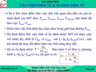 BÀI GIẢNG MÔN
CẤU KIỆN ĐIỆN TỬ & QUANG ĐIỆN TỬ
www.ptit.edu.vn GIẢNG VIÊN: ThS. Trần Thục Linh
BỘ MÔN: Kỹ thuật điện tử - KHOA KTĐT1
Trang 48
Chú ý khi chọn điểm làm việc tĩnh cần quan tâm đến các giá trị
danh định của BJT như: Pcmax, UCmax, ICmax, UBEmax, dải nhiệt độ
làm việc Tmin÷Tmax
Điểm làm việc tĩnh phải lựa chọn nằm trong giới hạn đường Pmax.
Ổn định điểm làm việc tĩnh và ổn định nhiệt: BJT rất nhạy cảm
với nhiệt độ, nhất là UBE và ICB0, mà IC=β0.IB+ICB0/(1-α) , nên
khi nhiệt độ thay đổi điểm làm việc tĩnh cũng thay đổi.
Hệ số ổn định nhiệt: Đạo hàm 2 vế theo IC phương
trình IC=β0.IB+ICB0/(1-α), rút gọn ta có:
C
C B 0
dI
S
dI
=
CdI
0
BdI
S
.1
1 0
β
β
−
+
=
 