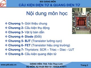 BÀI GIẢNG MÔN
CẤU KIỆN ĐIỆN TỬ & QUANG ĐIỆN TỬ
www.ptit.edu.vn GIẢNG VIÊN: ThS. Trần Thục Linh
BỘ MÔN: Kỹ thuật điện tử - KHOA KTĐT1
Trang 2
Nội dung môn học
Chương 1- Giới thiệu chung
Chương 2- Cấu kiện thụ động
Chương 3- Vật lý bán dẫn
Chương 4- Diode (Điốt)
Chương 5- BJT (Transistor lưỡng cực)
Chương 6- FET (Transistor hiệu ứng trường)
Chương 7- Thyristors: SCR – Triac – Diac - UJT
Chương 8- Cấu kiện quang điện tử
 