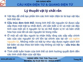 BÀI GIẢNG MÔN
CẤU KIỆN ĐIỆN TỬ & QUANG ĐIỆN TỬ
www.ptit.edu.vn GIẢNG VIÊN: ThS. Trần Thục Linh
BỘ MÔN: Kỹ thuật điện tử - KHOA KTĐT1
Trang 20
Lý thuyết vật lý chất rắn
Vật liệu để chế tạo phần lớn các linh kiện điện từ là loại vật liệu
tinh thể rắn
Cấu trúc đơn tinh thể: trong tinh thể rắn nguyên tử được sắp
xếp theo một trật tự nhất định, chỉ cần biết vị trí và một vài đặc
tính của một số ít nguyên tử ta có thể đoán vị trí và bản chất
hóa học của tất cả các nguyên tử trong mẫu
Ở một số vật liệu người ta nhận thấy rằng các sắp xếp chính
xác của các nguyên tử chỉ tồn tại chính xác tại cỡ vài nghìn
nguyên tử. Những miền có trật tự như vậy được ngăn cách bởi
bờ biên và dọc theo bờ biên này không có trật tự - cấu trúc đa
tinh thể
Tính chất tuần hoàn của tinh thể có ảnh hưởng quyết định đến
các tính chất điện của vật liệu
 