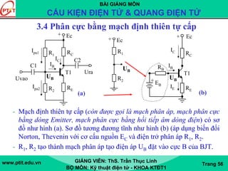 BÀI GIẢNG MÔN
CẤU KIỆN ĐIỆN TỬ & QUANG ĐIỆN TỬ
www.ptit.edu.vn GIẢNG VIÊN: ThS. Trần Thục Linh
BỘ MÔN: Kỹ thuật điện tử - KHOA KTĐT1
Trang 56
3.4 Phân cực bằng mạch định thiên tự cấp
- Mạch định thiên tự cấp (còn được gọi là mạch phân áp, mạch phân cực
bằng dòng Emitter, mạch phân cực bằng hồi tiếp âm dòng điện) có sơ
đồ như hình (a). Sơ đồ tương đương tĩnh như hình (b) (áp dụng biến đổi
Norton, Thevenin với cơ cấu nguồn EC và điện trở phân áp R1, R2.
- R1, R2 tạo thành mạch phân áp tạo điện áp UB đặt vào cực B của BJT.
RER2
Ura
Uvao
C2
C1
Ec
T1
RCR1
+
IB
IC
Ipa1
Ipa2
(a)
UB
Ec+
R1
R2
UB
RE
+ EB
Ec
T1
RC
RB
+
IB
IC
IE
(b)
UB
 