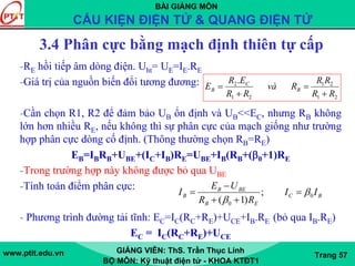 BÀI GIẢNG MÔN
CẤU KIỆN ĐIỆN TỬ & QUANG ĐIỆN TỬ
www.ptit.edu.vn GIẢNG VIÊN: ThS. Trần Thục Linh
BỘ MÔN: Kỹ thuật điện tử - KHOA KTĐT1
Trang 57
3.4 Phân cực bằng mạch định thiên tự cấp
-RE hồi tiếp âm dòng điện. Uht= UE=IE.RE
-Giá trị của nguồn biến đổi tương đương:
-Cần chọn R1, R2 để đảm bảo UB ổn định và UB<<EC, nhưng RB không
lớn hơn nhiều RE, nếu không thì sự phân cực của mạch giống như trường
hợp phân cực dòng cố định. (Thông thường chọn RB=RE)
EB=IBRB+UBE+(IC+IB)RE=UBE+IB(RB+(β0+1)RE
-Trong trường hợp này không được bỏ qua UBE
-Tính toán điểm phân cực:
- Phương trình đường tải tĩnh: EC=IC(RC+RE)+UCE+IB.RE (bỏ qua IB.RE)
EC = IC(RC+RE)+UCE
BC
EB
BEB
B II
RR
UE
I 0
0
;
)1(
β
β
=
++
−
=
21
21
21
2.
RR
RR
Rvà
RR
ER
E B
C
B
+
=
+
=
 