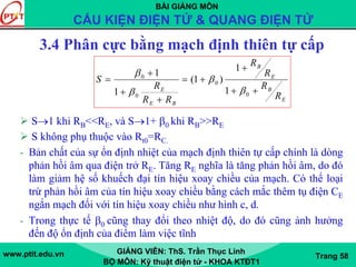 BÀI GIẢNG MÔN
CẤU KIỆN ĐIỆN TỬ & QUANG ĐIỆN TỬ
www.ptit.edu.vn GIẢNG VIÊN: ThS. Trần Thục Linh
BỘ MÔN: Kỹ thuật điện tử - KHOA KTĐT1
Trang 58
3.4 Phân cực bằng mạch định thiên tự cấp
S→1 khi RB<<RE, và S→1+ β0 khi RB>>RE
S không phụ thuộc vào Rt0=RC.
- Bản chất của sự ổn định nhiệt của mạch định thiên tự cấp chính là dòng
phản hồi âm qua điện trở RE. Tăng RE nghĩa là tăng phản hồi âm, do đó
làm giảm hệ số khuếch đại tín hiệu xoay chiều của mạch. Có thể loại
trừ phản hồi âm của tín hiệu xoay chiều bằng cách mắc thêm tụ điện CE
ngắn mạch đối với tín hiệu xoay chiều như hình c, d.
- Trong thực tế β0 cũng thay đổi theo nhiệt độ, do đó cũng ảnh hưởng
đến độ ổn định của điểm làm việc tĩnh
E
B
E
B
BE
E
R
R
R
R
RR
R
S
++
+
+=
+
+
+
=
0
0
0
0
1
1
)1(
1
1
β
β
β
β
 