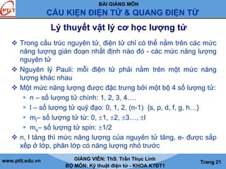 BÀI GIẢNG MÔN
CẤU KIỆN ĐIỆN TỬ & QUANG ĐIỆN TỬ
www.ptit.edu.vn GIẢNG VIÊN: ThS. Trần Thục Linh
BỘ MÔN: Kỹ thuật điện tử - KHOA KTĐT1
Trang 21
Lý thuyết vật lý cơ học lượng tử
Trong cấu trúc nguyên tử, điện tử chỉ có thể nằm trên các mức
năng lượng gián đoạn nhất định nào đó - các mức năng lượng
nguyên tử
Nguyên lý Pauli: mỗi điện tử phải nằm trên một mức năng
lượng khác nhau
Một mức năng lượng được đặc trưng bởi một bộ 4 số lượng tử:
n – số lượng tử chính: 1, 2, 3, 4….
l – số lượng tử quỹ đạo: 0, 1, 2, (n-1) {s, p, d, f, g, h…}
ml– số lượng tử từ: 0, ±1, ±2, ±3…, ±l
ms– số lượng tử spin: ±1/2
n, l tăng thì mức năng lượng của nguyên tử tăng, e- được sắp
xếp ở lớp, phân lớp có năng lượng nhỏ trước
 