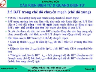 BÀI GIẢNG MÔN
CẤU KIỆN ĐIỆN TỬ & QUANG ĐIỆN TỬ
www.ptit.edu.vn GIẢNG VIÊN: ThS. Trần Thục Linh
BỘ MÔN: Kỹ thuật điện tử - KHOA KTĐT1
Trang 62
3.5 BJT trong chế độ chuyển mạch (chế độ xung)
VD: BJT hoạt động trong các mạch xung, mạch số, mạch logic
BJT trong trường hợp này làm việc như một một khóa điện tử, BJT làm
việc ở 2 chế độ: đóng – chế độ ngắt (ngắt mạch không có dòng đi qua
BJT), mở - chế độ dẫn bão hòa (nối mạch cho dòng đi qua BJT)
Do đó các tham số, đặc tính của BJT chuyên dùng cho các ứng dụng này
cũng có nhiều đặc tính khác so với BJT chuyên hoạt động chế độ tích cực.
Các tham số của BJT làm việc ở chế độ chuyển mạch :
+ Điện áp thuận UBEbh : là điện áp UBE khi BJT mắc CE ở trạng thái bão
hòa.
+ Điện áp bão hòa UCEbh: là điện áp UCE khi BJT mắc CE ở trạng thái bão
hoà
+ Thời gian quá độ của BJT : ton - thời gian quá độ khi BJT chuyển từ chế
độ ngắt sang chế độ bão hoà, toff – thời gian quá độ khi BJT chuyển từ chế
độ bão hòa sang chế độ ngắt.
 
