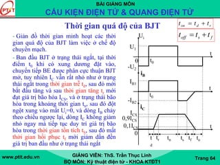 BÀI GIẢNG MÔN
CẤU KIỆN ĐIỆN TỬ & QUANG ĐIỆN TỬ
www.ptit.edu.vn GIẢNG VIÊN: ThS. Trần Thục Linh
BỘ MÔN: Kỹ thuật điện tử - KHOA KTĐT1
Trang 64
Thời gian quá độ của BJT
- Giản đồ thời gian minh hoạt các thời
gian quá độ của BJT làm việc ở chế độ
chuyển mạch.
- Ban đầu BJT ở trạng thái ngắt, tại thời
điểm t0 khi có xung dương đặt vào,
chuyển tiếp BE được phân cực thuận BJT
mở, tuy nhiên IC vẫn rất nhỏ như ở trạng
thái ngắt trong thời gian trễ td, sau đó mới
bắt đầu tăng và sau thời gian tăng tr mới
đạt giá trị bão hòa ICS, và ở trạng thái bão
hòa trong khoảng thời gian tn, sau đó đột
ngột xung vào mất Ui=0, và dòng IB chảy
theo chiều ngược lại, dòng IC không giảm
nhỏ ngay mà tiếp tục duy trì giá trị bão
hòa trong thời gian tồn tích tS, sau đó mất
thời gian hồi phục tf mới giảm dần đền
giá trị ban đầu như ở trạng thái ngắt
rdon ttt +=
fsoff ttt +=Ui
U1
-U2
iB
IB1
-IB2
t
t
iC
ICS
t
0
0
0,9ICS
0,1ICS
t
d
tr tn ts tf to
t0
t0
 