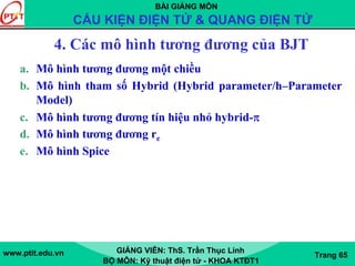BÀI GIẢNG MÔN
CẤU KIỆN ĐIỆN TỬ & QUANG ĐIỆN TỬ
www.ptit.edu.vn GIẢNG VIÊN: ThS. Trần Thục Linh
BỘ MÔN: Kỹ thuật điện tử - KHOA KTĐT1
Trang 65
4. Các mô hình tương đương của BJT
a. Mô hình tương đương một chiều
b. Mô hình tham số Hybrid (Hybrid parameter/h–Parameter
Model)
c. Mô hình tương đương tín hiệu nhỏ hybrid-π
d. Mô hình tương đương re
e. Mô hình Spice
 
