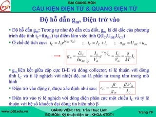 BÀI GIẢNG MÔN
CẤU KIỆN ĐIỆN TỬ & QUANG ĐIỆN TỬ
www.ptit.edu.vn GIẢNG VIÊN: ThS. Trần Thục Linh
BỘ MÔN: Kỹ thuật điện tử - KHOA KTĐT1
Trang 70
Độ hỗ dẫn gm, Điện trở vào
Độ hỗ dẫn gm: Tương tự như độ dẫn của điốt, gm là độ dốc của phương
trình đặc tính iC=f(uBE) tại điểm làm việc tĩnh Q(IC,UBE,UCE)
Ở chế độ tích cực:
gm,liên kết giữa cặp cực B-E và dòng collector, tỉ lệ thuận với dòng
tĩnh IC và tỉ lệ nghịch với nhiệt độ, nó là phần tử trung tâm trong mô
hình
Điện trở vào động rπ được xác định như sau:
Điện trở vào tỷ lệ nghịch với dòng điện phân cực một chiều IC và tỷ lệ
thuận với hệ số khuếch đại dòng tín hiệu nhỏ β
( )
beBEBEcCC
Vu
SC uUuiIieIi thBE
+=+== ;;/
C
th
CV
U
th
S
QBE
C
m I
kT
q
V
I
e
V
I
u
i
g th
BE
===
∂
∂
=
C
th
m I
V
g
r
.ββ
π ==
 