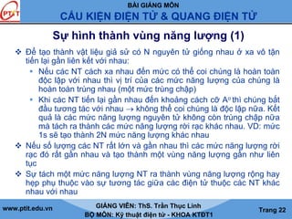 BÀI GIẢNG MÔN
CẤU KIỆN ĐIỆN TỬ & QUANG ĐIỆN TỬ
www.ptit.edu.vn GIẢNG VIÊN: ThS. Trần Thục Linh
BỘ MÔN: Kỹ thuật điện tử - KHOA KTĐT1
Trang 22
Sự hình thành vùng năng lượng (1)
Để tạo thành vật liệu giả sử có N nguyên tử giống nhau ở xa vô tận
tiến lại gần liên kết với nhau:
Nếu các NT cách xa nhau đến mức có thể coi chúng là hoàn toàn
độc lập với nhau thì vị trí của các mức năng lượng của chúng là
hoàn toàn trùng nhau (một mức trùng chập)
Khi các NT tiến lại gần nhau đến khoảng cách cỡ Ao thì chúng bắt
đầu tương tác với nhau → không thể coi chúng là độc lập nữa. Kết
quả là các mức năng lượng nguyên tử không còn trùng chập nữa
mà tách ra thành các mức năng lượng rời rạc khác nhau. VD: mức
1s sẽ tạo thành 2N mức năng lượng khác nhau
Nếu số lượng các NT rất lớn và gần nhau thì các mức năng lượng rời
rạc đó rất gần nhau và tạo thành một vùng năng lượng gần như liên
tục
Sự tách một mức năng lượng NT ra thành vùng năng lượng rộng hay
hẹp phụ thuộc vào sự tương tác giữa các điện tử thuộc các NT khác
nhau với nhau
 