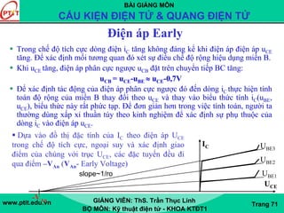 BÀI GIẢNG MÔN
CẤU KIỆN ĐIỆN TỬ & QUANG ĐIỆN TỬ
www.ptit.edu.vn GIẢNG VIÊN: ThS. Trần Thục Linh
BỘ MÔN: Kỹ thuật điện tử - KHOA KTĐT1
Trang 71
Điện áp Early
Trong chế độ tích cực dòng điện iC tăng không đáng kể khi điện áp điện áp uCE
tăng. Để xác định mối tương quan đó xét sự điều chế độ rộng hiệu dụng miền B.
Khi uCE tăng, điện áp phân cực ngược uCB đặt trên chuyển tiếp BC tăng:
uCB = uCE-uBE ≈ uCE-0,7V
Để xác định tác động của điện áp phân cực ngược đó đến dòng iC thực hiện tính
toán độ rộng của miền B thay đổi theo uCE và thay vào biểu thức tính iC(uBE,
uCE), biểu thức này rất phức tạp. Để đơn giản hơn trong việc tính toán, người ta
thường dùng xấp xỉ thuần túy theo kinh nghiệm để xác định sự phụ thuộc của
dòng iC vào điện áp uCE.
Dựa vào đồ thị đặc tính của IC theo điện áp UCE
trong chế độ tích cực, ngoại suy và xác định giao
điểm của chúng với trục UCE, các đặc tuyến đều đi
qua điểm –VAn (VAn- Early Voltage)
-VAn
IC
UCE
slope~1/ro
UBE3
UBE2
UBE1
 