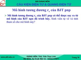 BÀI GIẢNG MÔN
CẤU KIỆN ĐIỆN TỬ & QUANG ĐIỆN TỬ
www.ptit.edu.vn GIẢNG VIÊN: ThS. Trần Thục Linh
BỘ MÔN: Kỹ thuật điện tử - KHOA KTĐT1
Trang 76
Mô hình tương đương re của BJT pnp
Mô hình tương đương re của BJT pnp có thể được suy ra từ
mô hình của BJT npn đã trình bày. Sinh viên tự vẽ và tính
tham số cho mô hình này?
 
