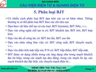 BÀI GIẢNG MÔN
CẤU KIỆN ĐIỆN TỬ & QUANG ĐIỆN TỬ
www.ptit.edu.vn GIẢNG VIÊN: ThS. Trần Thục Linh
BỘ MÔN: Kỹ thuật điện tử - KHOA KTĐT1
Trang 77
5. Phân loại BJT
Có nhiều cách phân loại BJT dựa trên các cơ sở khác nhau. Thông
thường ta có thể phân loại BJT theo các chỉ tiêu sau
Dựa theo vật liệu chế tạo có các loại: BJT Gecmani, BJT Silic, v.v..
Dựa vào công nghệ chế tạo ta có: BJT khuếch tán, BJT trôi, BJT hợp
kim.
Dựa vào tần số công tác có: BJT âm tần, BJT cao tần
Dựa vào chức năng làm việc có: BJT công suất, BJT chuyển mạch,
v.v..
Dựa vào diện tích mặt tiếp xúc P-N có: BJT tiếp điểm, BJT tiếp mặt.
BJT được sử dụng nhiều trong các ứng dụng như trong mạch khuếch
đại tín hiệu, trong các mạch tạo dao động, trong các mạch ổn áp, các
mạch khuếch đại đặc biệt, các chuyển mạch điện tử...
 