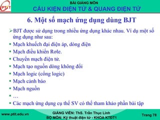 BÀI GIẢNG MÔN
CẤU KIỆN ĐIỆN TỬ & QUANG ĐIỆN TỬ
www.ptit.edu.vn GIẢNG VIÊN: ThS. Trần Thục Linh
BỘ MÔN: Kỹ thuật điện tử - KHOA KTĐT1
Trang 78
6. Một số mạch ứng dụng dùng BJT
BJT được sử dụng trong nhiều ứng dụng khác nhau. Ví dụ một số
ứng dụng như sau:
Mạch khuếch đại điện áp, dòng điện
Mạch điều khiển Rơle.
Chuyển mạch điện tử.
Mạch tạo nguồn dòng không đổi
Mạch logic (cổng logic)
Mạch cảnh báo
Mạch nguồn
…
Các mạch ứng dụng cụ thể SV có thể tham khảo phần bài tập
 