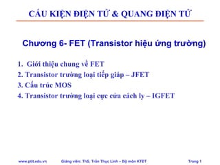 www.ptit.edu.vn Giảng viên: ThS. Trần Thục Linh – Bộ môn KTĐT Trang 1
Chương 6- FET (Transistor hiệu ứng trường)
1. Giới thiệu chung về FET
2. Transistor trường loại tiếp giáp – JFET
3. Cấu trúc MOS
4. Transistor trường loại cực cửa cách ly – IGFET
CẤU KIỆN ĐIỆN TỬ & QUANG ĐIỆN TỬ
 