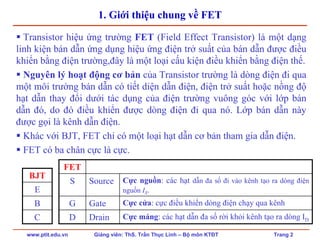 www.ptit.edu.vn Giảng viên: ThS. Trần Thục Linh – Bộ môn KTĐT Trang 2
1. Giới thiệu chung về FET
Transistor hiệu ứng trường FET (Field Effect Transistor) là một dạng
linh kiện bán dẫn ứng dụng hiệu ứng điện trở suất của bán dẫn được điều
khiển bằng điện trường,đây là một loại cấu kiện điều khiển bằng điện thế.
Nguyên lý hoạt động cơ bản của Transistor trường là dòng điện đi qua
một môi trường bán dẫn có tiết diện dẫn điện, điện trở suất hoặc nồng độ
hạt dẫn thay đổi dưới tác dụng của điện trường vuông góc với lớp bán
dẫn đó, do đó điều khiển được dòng điện đi qua nó. Lớp bán dẫn này
được gọi là kênh dẫn điện.
Khác với BJT, FET chỉ có một loại hạt dẫn cơ bản tham gia dẫn điện.
FET có ba chân cực là cực.
BJT
E
B
C
FET
S Source Cực nguồn: các hạt dẫn đa số đi vào kênh tạo ra dòng điện
nguồn IS.
Gate Cực cửa: cực điều khiển dòng điện chạy qua kênh
Cực máng: các hạt dẫn đa số rời khỏi kênh tạo ra dòng ID
G
DrainD
 