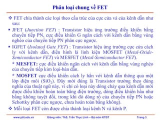 www.ptit.edu.vn Giảng viên: ThS. Trần Thục Linh – Bộ môn KTĐT Trang 3
Phân loại chung về FET
FET chia thành các loại theo cấu trúc của cực cửa và của kênh dẫn như
sau:
JFET (Junction FET) : Transistor hiệu ứng trường điều khiển bằng
chuyển tiếp PN, cực điều khiển G ngăn cách với kênh dẫn bằng vùng
nghèo của chuyển tiếp PN phân cực ngược.
IGFET (Isolated Gate FET) : Transistor hiệu ứng trường cực cửa cách
ly với kênh dẫn, điển hình là linh kiện MOSFET (Metal-Oxide-
Semiconductor FET) và MESFET (Metal-Semiconductor FET).
* MESFET: cực điều khiển ngăn cách với kênh dẫn bằng vùng nghèo
của chuyển tiếp kim loại-bán dẫn.
* MOSFET cực điều khiển cách ly hẳn với kênh dẫn thông qua một
lớp điện môi (SiO2). Đây mới đúng là Transistor trường theo đúng
nghĩa của thuật ngữ này, vì chỉ có loại này dòng chảy qua kênh dẫn mới
được điều khiển hoàn toàn bằng điện trường, dòng điều khiển hầu như
bằng không tuyệt đối, trong khi đó dòng rò của chuyển tiếp PN hoặc
Schottky phân cực ngược, chưa hoàn toàn bằng không).
Mỗi loại FET còn được chia thành loại kênh N và kênh P.
 