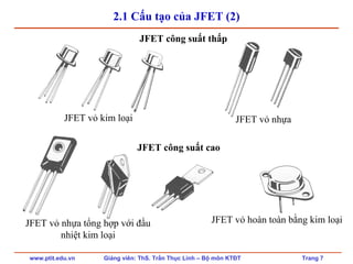 www.ptit.edu.vn Giảng viên: ThS. Trần Thục Linh – Bộ môn KTĐT Trang 7
2.1 Cấu tạo của JFET (2)
JFET công suất thấp
JFET công suất cao
JFET vỏ kim loại JFET vỏ nhựa
JFET vỏ nhựa tổng hợp với đầu
nhiệt kim loại
JFET vỏ hoàn toàn bằng kim loại
 