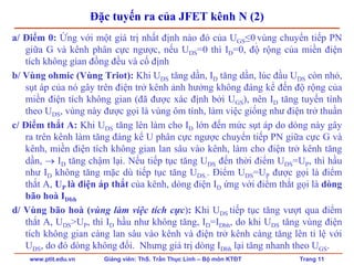 www.ptit.edu.vn Giảng viên: ThS. Trần Thục Linh – Bộ môn KTĐT Trang 11
Đặc tuyến ra của JFET kênh N (2)
a/ Điểm 0: Ứng với một giá trị nhất định nào đó của UGS≤0,vùng chuyển tiếp PN
giữa G và kênh phân cực ngược, nếu UDS=0 thì ID=0, độ rộng của miền điện
tích không gian đồng đều và cố định
b/ Vùng ohmic (Vùng Triot): Khi UDS tăng dần, ID tăng dần, lúc đầu UDS còn nhỏ,
sụt áp của nó gây trên điện trở kênh ảnh hưởng không đáng kể đến độ rộng của
miền điện tích không gian (đã được xác định bởi UGS), nên ID tăng tuyến tính
theo UDS, vùng này được gọi là vùng ôm tính, làm việc giống như điện trở thuần
c/ Điểm thắt A: Khi UDS tăng lên làm cho ID lớn đến mức sụt áp do dòng này gây
ra trên kênh làm tăng đáng kể U phân cực ngược chuyển tiếp PN giữa cực G và
kênh, miền điện tích không gian lan sâu vào kênh, làm cho điện trở kênh tăng
dần, → ID tăng chậm lại. Nếu tiếp tục tăng UDS đến thời điểm UDS=UP, thì hầu
như ID không tăng mặc dù tiếp tục tăng UDS.. Điểm UDS=UP được gọi là điểm
thắt A, UP là điện áp thắt của kênh, dòng điện ID ứng với điểm thắt gọi là dòng
bão hoà IDbh
d/ Vùng bão hoà (vùng làm việc tích cực): Khi UDS tiếp tục tăng vượt qua điểm
thắt A, UDS>UP, thì ID hầu như không tăng, ID=IDbh, do khi UDS tăng vùng điện
tích không gian càng lan sâu vào kênh và điện trở kênh càng tăng lên tỉ lệ với
UDS, do đó dòng không đổi. Nhưng giá trị dòng IDbh lại tăng nhanh theo UGS.
 