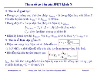 www.ptit.edu.vn Giảng viên: ThS. Trần Thục Linh – Bộ môn KTĐT Trang 17
Tham số cơ bản của JFET kênh N
Tham số giới hạn:
Dòng cực máng cực đại cho phép: IDmax - là dòng điện ứng với điểm B
trên đặc tuyến ra khi UGS = 0; IDmax ≤ 50mA.
Dòng điện D - S cực đại cho phép và điện áp UDSmax
UDS.max = UB /(1,2 ÷ 1,5) (cỡ vài chục vôn)
UB : điện áp đánh thủng tại điểm B
Điện áp khoá cực đại UGS0 . Nếu UGS<UGS0, kênh bị khoá ID=0, RDS ≈ ∞
Tham số làm việc gồm có:
Điện trở trong hay điện trở vi phân đầu ra:
(≅ 0,5 MΩ), ri thể hiện độ dốc của đặc tuyến ra trong vùng bão hoà.
Hỗ dẫn của đặc tuyến truyền đạt:
(gm cho biết khả năng điều khiển điện áp cực cửa tới dòng cực máng , giá
trị điển hình gm=(7 ÷ 10) mA/V)
constU
D
DS
di GS
I
U
rr =
∂
∂
==
constU
GS
D
m DS
U
I
gS =
∂
∂
==
 