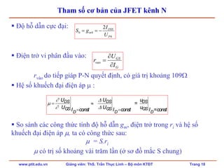 www.ptit.edu.vn Giảng viên: ThS. Trần Thục Linh – Bộ môn KTĐT Trang 18
Tham số cơ bản của JFET kênh N
Độ hỗ dẫn cực đại:
Điện trở vi phân đầu vào:
rvào do tiếp giáp P-N quyết định, có giá trị khoảng 109Ω
Hệ số khuếch đại điện áp μ :
So sánh các công thức tính độ hỗ dẫn gm, điện trở trong ri và hệ số
khuếch đại điện áp μ, ta có công thức sau:
μ = S.ri
μ có trị số khoảng vài trăm lần (ở sơ đồ mắc S chung)
0
00
2
P
DSS
m
U
I
gS −==
G
GS
vao
I
U
r
∂
∂
=
DS DS DS
GS GS GS
D D D
U U u
=
U U uI const I const I =const
∂ Δ
μ
∂ Δ
= ≈
= =
 