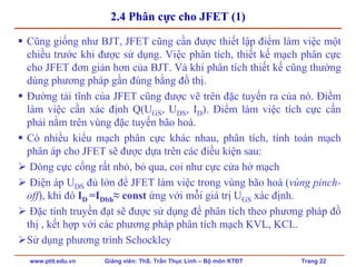 www.ptit.edu.vn Giảng viên: ThS. Trần Thục Linh – Bộ môn KTĐT Trang 22
2.4 Phân cực cho JFET (1)
Cũng giống như BJT, JFET cũng cần được thiết lập điểm làm việc một
chiều trước khi được sử dụng. Việc phân tích, thiết kế mạch phân cực
cho JFET đơn giản hơn của BJT. Và khi phân tích thiết kế cũng thường
dùng phương pháp gần đúng bằng đồ thị.
Đường tải tĩnh của JFET cũng được vẽ trên đặc tuyến ra của nó. Điểm
làm việc cần xác định Q(UGS, UDS, ID). Điểm làm việc tích cực cần
phải nằm trên vùng đặc tuyến bão hoà.
Có nhiều kiểu mạch phân cực khác nhau, phân tích, tính toán mạch
phân áp cho JFET sẽ được dựa trên các điều kiện sau:
Dòng cực cổng rất nhỏ, bỏ qua, coi như cực cửa hở mạch
Điện áp UDS đủ lớn để JFET làm việc trong vùng bão hoà (vùng pinch-
off), khi đó ID =IDbh≈ const ứng với mỗi giá trị UGS xác định.
Đặc tính truyền đạt sẽ được sử dụng để phân tích theo phương pháp đồ
thị , kết hợp với các phương pháp phân tích mạch KVL, KCL.
Sử dụng phương trình Schockley
 