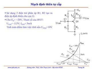 www.ptit.edu.vn Giảng viên: ThS. Trần Thục Linh – Bộ môn KTĐT Trang 26
Mạch định thiên tự cấp
Sử dụng 2 điện trở phân áp R1, R2 tạo ra
điện áp định thiên cho cực G.
Cho ED= +20V, Tham số của JFET:
UGS0= -3,5V; IDSS= 5mA
Tính toán điểm làm việc tĩnh nếu UDSQ=10V
RD
R1
RS
Ura
Uvao
C1
C2
+ED
Q1
R2
UGS
UDS = 10V
IDSS
ID (mA)
UGS0=-3V UGSQ1 UGSQ1
Q1
RS1
RS2
Q2
UG
2mA
ID
 