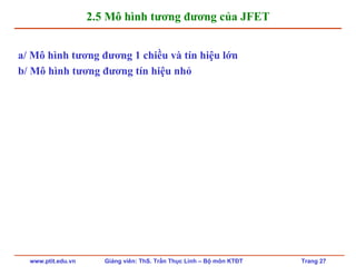 www.ptit.edu.vn Giảng viên: ThS. Trần Thục Linh – Bộ môn KTĐT Trang 27
2.5 Mô hình tương đương của JFET
a/ Mô hình tương đương 1 chiều và tín hiệu lớn
b/ Mô hình tương đương tín hiệu nhỏ
 
