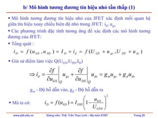 www.ptit.edu.vn Giảng viên: ThS. Trần Thục Linh – Bộ môn KTĐT Trang 29
b/ Mô hình tương đương tín hiệu nhỏ tần thấp (1)
Mô hình tương đương tín hiệu nhỏ của JFET xác định mối quan hệ
giữa tín hiệu xoay chiều biên độ nhỏ trong JFET: id, ugs.
Các phương trình đặc tính tương ứng để xác định các mô hình tương
đương của JFET:
Tổng quát :
dsdgsmds
QDS
gs
QGS
d ugugu
u
f
u
u
f
i +=
∂
∂
+
∂
∂
=⇒
),(),( dsDSgsGSdDDSGSD uUuUfiIuufi ++=+==
Giả sử điểm làm việc Q(UGS,UDS,ID)
gm - Độ hỗ dẫn vào, gd - Độ hỗ dẫn ra
2
0
1)( ⎟⎟
⎠
⎞
⎜⎜
⎝
⎛
−==
GS
GS
DSSGSD
U
u
IufiMà ta có:
 