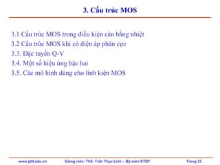www.ptit.edu.vn Giảng viên: ThS. Trần Thục Linh – Bộ môn KTĐT Trang 33
3. Cấu trúc MOS
3.1 Cấu trúc MOS trong điều kiện cân bằng nhiệt
3.2 Cấu trúc MOS khi có điện áp phân cực
3.3. Đặc tuyến Q-V
3.4. Một số hiệu ứng bậc hai
3.5. Các mô hình dùng cho linh kiện MOS
 