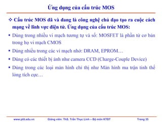 www.ptit.edu.vn Giảng viên: ThS. Trần Thục Linh – Bộ môn KTĐT Trang 35
Ứng dụng của cấu trúc MOS
Cấu trúc MOS đã và đang là công nghệ chủ đạo tạo ra cuộc cách
mạng về lĩnh vực điện tử. Ứng dụng của cấu trúc MOS:
Dùng trong nhiều vi mạch tương tự và số: MOSFET là phần tử cơ bản
trong họ vi mạch CMOS
Dùng nhiều trong các vi mạch nhớ: DRAM, EPROM…
Dùng có các thiết bị ảnh như camera CCD (Charge-Couple Device)
Dùng trong các loại màn hình chỉ thị như Màn hình ma trận tinh thể
lỏng tích cực…
 