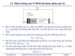 www.ptit.edu.vn Giảng viên: ThS. Trần Thục Linh – Bộ môn KTĐT Trang 42
3.2 Điện trường của N-MOS khi được phân cực (1)
Khi có điện áp phân cực UGB đặt vào nMOS, tuỳ theo giá trị điện áp phân cực
UGB vùng điện tích không gian thay đổi và có thể tồn tại ở các trạng thái khác
nhau.
Khi có điện áp phân cực, điện thế nội đặt qua cấu trúc MOS thay đổi từ :
φB −> φB+UGB
Do lớp oxide cách điện nên dòng điện tại bất kỳ vị trí nào trong các lớp bán
dẫn J=0, như vậy Jdriff = -Jdiff
Tại biên giữa lớp oxide và bán dẫn, điện trường phía lớp oxide Eox và điện
trường phía bán dẫn nền ES luôn thoả mãn điều kiện sau:
Eox/ES ≈ 3
 