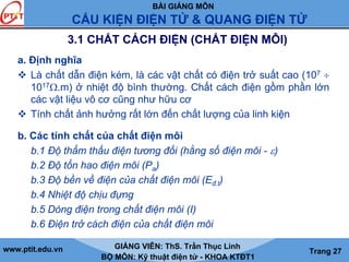 BÀI GIẢNG MÔN
CẤU KIỆN ĐIỆN TỬ & QUANG ĐIỆN TỬ
www.ptit.edu.vn GIẢNG VIÊN: ThS. Trần Thục Linh
BỘ MÔN: Kỹ thuật điện tử - KHOA KTĐT1
Trang 27
3.1 CHẤT CÁCH ĐIỆN (CHẤT ĐIỆN MÔI)
a. Định nghĩa
Là chất dẫn điện kém, là các vật chất có điện trở suất cao (107 ÷
1017Ω.m) ở nhiệt độ bình thường. Chất cách điện gồm phần lớn
các vật liệu vô cơ cũng như hữu cơ
Tính chất ảnh hưởng rất lớn đến chất lượng của linh kiện
b. Các tính chất của chất điện môi
b.1 Độ thẩm thấu điện tương đối (hằng số điện môi - ε)
b.2 Độ tổn hao điện môi (Pa)
b.3 Độ bền về điện của chất điện môi (Eđ.t)
b.4 Nhiệt độ chịu đựng
b.5 Dòng điện trong chất điện môi (I)
b.6 Điện trở cách điện của chất điện môi
 