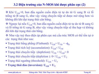 www.ptit.edu.vn Giảng viên: ThS. Trần Thục Linh – Bộ môn KTĐT Trang 43
3.2 Điện trường của N-MOS khi được phân cực (2)
Khi UGB>0, ban đầu nguồn cuốn điện tử tự do từ G sang B và lỗ
trống từ B sang G, như vậy vùng chuyển tiếp sẽ được mở rộng hơn và
không đổi khi đạt trạng thái cân bằng.
Ngược lại nếu UGB<0, ban đầu nguồn cuốn điện tử tự do từ B sang G
và lỗ trống từ G sang B, như vậy vùng chuyển tiếp sẽ thu hẹp và không
đổi khi đạt trạng thái cân bằng.
Như vậy tuỳ theo điện áp phân cực mà cấu trúc MOS có thể tồn tại ở
các trạng thái như sau:
Trạng thái bằng phẳng (Flatband): UGB= UFB = -φB
Trạng thái tích luỹ (accumulation): UGB< UFB
Trạng thái chuyển tiếp (depletion): UFB < UGB< 0
Trạng thái chuyển tiếp (depletion ): 0< UGB < UT
Trạng thái ngưỡng (threshold): UGB = UT
Trạng thái đảo (inversion): UGB > UT
 