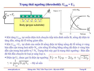 www.ptit.edu.vn Giảng viên: ThS. Trần Thục Linh – Bộ môn KTĐT Trang 48
Trạng thái ngưỡng (threshold): UGB = UT
Khi tăng UGB, tại miền điện tích chuyển tiếp trên đỉnh miền B, nồng độ điện tử
tăng dần, nồng độ lỗ trống giảm dần.
Khi UGB =UT tại đỉnh của miền B nồng điện tử bằng nồng độ lỗ trống ở vùng
bán dẫn cận trung hoà n(0)=Na, còn nồng lỗ trống bằng nồng độ điện ở vùng bán
dẫn cận trung hoà p(0)=ni
2/ Na. Trạng thái này gọi là trạng thái ngưỡng - Bán dẫn
đã bắt đầu chuyển từ loại p sang loại n.
Điện áp UT được gọi là điện áp ngưỡng.
- Hệ số nền
Body (p-type substrate)
+ + + + + ++−
GB TV V=
− − − − − − −
sφ
+ + + + +
- - - - -
 